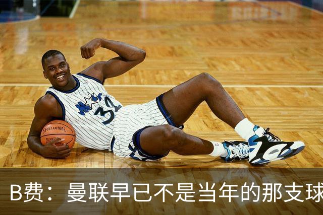 B费：曼联早已不是当年的那支球队；不能再沉湎于过去的辉煌